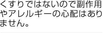 くすりではないので副作用やアレルギーの心配はありません。